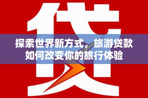 平潭探索世界新方式，旅游贷款如何改变你的旅行体验