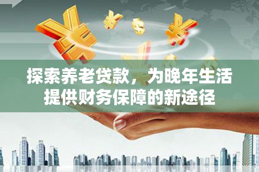 平潭探索养老贷款，为晚年生活提供财务保障的新途径