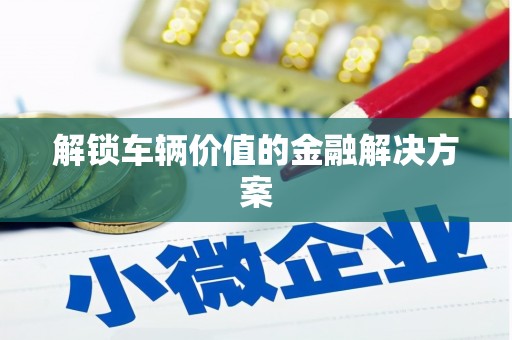 平潭解锁车辆价值的金融解决方案